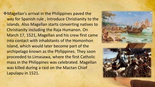 Magellan's arrival in the Philippines paved the
way for Spanish rule , Introduce Christianity to the
islands. Also Magellan starts converting natives to
Christianity including the Raja Humanon. On
March 17, 1521, Magellan and his crew first came
into contact with inhabitants of the Homonhon
Island, which would later become part of the
archipelago known as the Philippines. They soon
proceeded to Limasawa, where the first Catholic
mass in the Philippines was celebrated. Magellan
was killed during a raid on the Mactan Chief
Lapulapu in 1521.
 