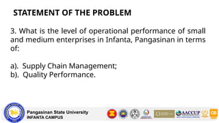 STATEMENT OF THE PROBLEM
Pangasinan State University
INFANTA CAMPUS
3. What is the level of operational performance of small
and medium enterprises in Infanta, Pangasinan in terms
of:
a). Supply Chain Management;
b). Quality Performance.
 