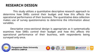 RESEARCH DESIGN
Pangasinan State University
INFANTA CAMPUS
This study utilizes a quantitative descriptive research approach to
determine how SMEs control their budget and how this affects the
operational performance of their business. The quantitative data collection
makes use of survey questionnaires to determine the information about
variables.
Descriptive cross-sectional design is appropriate as it systematically
examines how SMEs control their budget and how this affects the
operational performance of their business, with respondents being
surveyed only once.
 