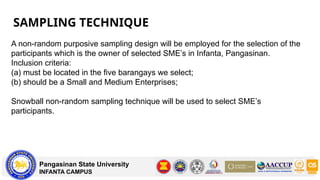 SAMPLING TECHNIQUE
Pangasinan State University
INFANTA CAMPUS
A non-random purposive sampling design will be employed for the selection of the
participants which is the owner of selected SME’s in Infanta, Pangasinan.
Inclusion criteria:
(a) must be located in the five barangays we select;
(b) should be a Small and Medium Enterprises;
Snowball non-random sampling technique will be used to select SME’s
participants.
 