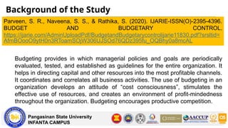 Background of the Study
Pangasinan State University
INFANTA CAMPUS
Parveen, S. R., Naveena, S. S., & Rathika, S. (2020). IJARIE-ISSN(O)-2395-4396.
BUDGET AND BUDGETARY CONTROL.
https://ijarie.com/AdminUploadPdf/BudgetandBudgetarycontrolijarie11830.pdf?srsltid=
AfmBOooO9ytH0n3RToamSOjW306UJSOd76QDz395fu_OQBhy0a8mcAL
Budgeting provides in which managerial policies and goals are periodically
evaluated, tested, and established as guidelines for the entire organization. It
helps in directing capital and other resources into the most profitable channels.
It coordinates and correlates all business activities. The use of budgeting in an
organization develops an attitude of “cost consciousness”, stimulates the
effective use of resources, and creates an environment of profit-mindedness
throughout the organization. Budgeting encourages productive competition.
 