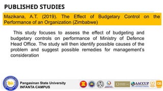 PUBLISHED STUDIES
Pangasinan State University
INFANTA CAMPUS
Mazikana, A.T. (2019). The Effect of Budgetary Control on the
Performance of an Organization (Zimbabwe)
This study focuses to assess the effect of budgeting and
budgetary controls on performance of Ministry of Defence
Head Office. The study will then identify possible causes of the
problem and suggest possible remedies for management’s
consideration
 