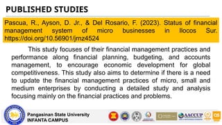 PUBLISHED STUDIES
Pangasinan State University
INFANTA CAMPUS
Pascua, R., Ayson, D. Jr., & Del Rosario, F. (2023). Status of financial
management system of micro businesses in Ilocos Sur.
https://doi.org/10.56901/jrnz4524
This study focuses of their financial management practices and
performance along financial planning, budgeting, and accounts
management, to encourage economic development for global
competitiveness. This study also aims to determine if there is a need
to update the financial management practices of micro, small and
medium enterprises by conducting a detailed study and analysis
focusing mainly on the financial practices and problems.
 