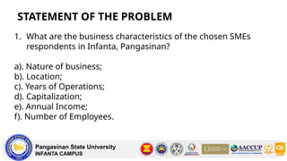 STATEMENT OF THE PROBLEM
Pangasinan State University
INFANTA CAMPUS
1. What are the business characteristics of the chosen SMEs
respondents in Infanta, Pangasinan?
a). Nature of business;
b). Location;
c). Years of Operations;
d). Capitalization;
e). Annual Income;
f). Number of Employees.
 
