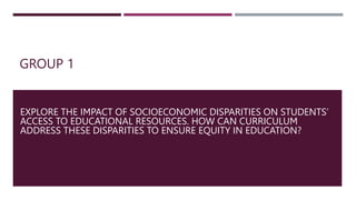 GROUP 1
EXPLORE THE IMPACT OF SOCIOECONOMIC DISPARITIES ON STUDENTS’
ACCESS TO EDUCATIONAL RESOURCES. HOW CAN CURRICULUM
ADDRESS THESE DISPARITIES TO ENSURE EQUITY IN EDUCATION?
 