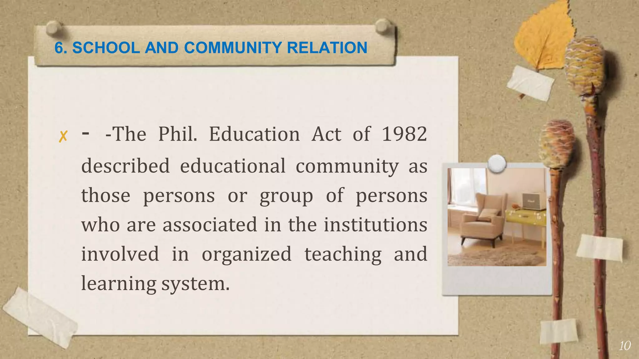 6. SCHOOL AND COMMUNITY RELATION
✘ - -The Phil. Education Act of 1982
described educational community as
those persons or group of persons
who are associated in the institutions
involved in organized teaching and
learning system.
10
 