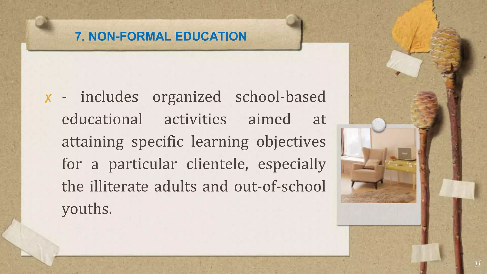 7. NON-FORMAL EDUCATION
✘ - includes organized school-based
educational activities aimed at
attaining specific learning objectives
for a particular clientele, especially
the illiterate adults and out-of-school
youths.
11
 