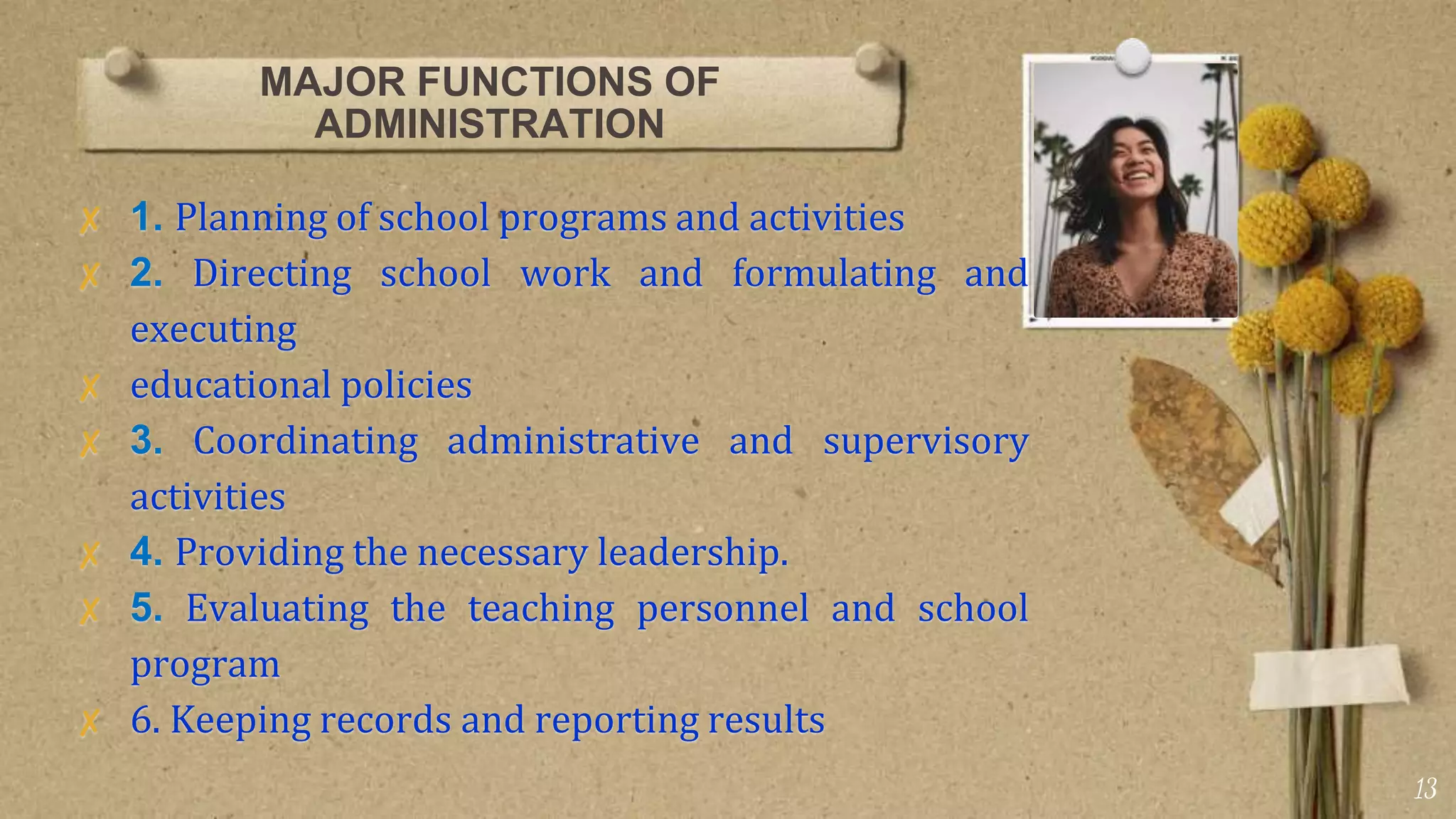 MAJOR FUNCTIONS OF
ADMINISTRATION
✘ 1. Planning of school programs and activities
✘ 2. Directing school work and formulating and
executing
✘ educational policies
✘ 3. Coordinating administrative and supervisory
activities
✘ 4. Providing the necessary leadership.
✘ 5. Evaluating the teaching personnel and school
program
✘ 6. Keeping records and reporting results
13
 