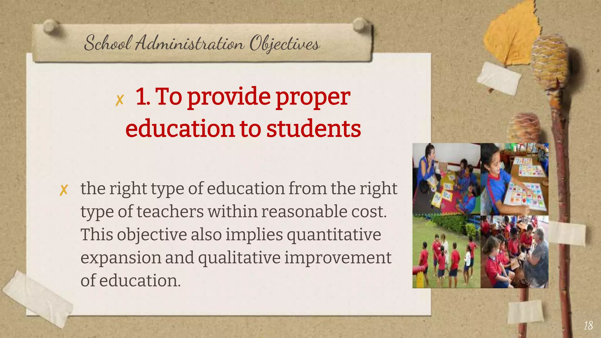 School Administration Objectives
✘ 1. To provide proper
education to students
✘ the right type of education from the right
type of teachers within reasonable cost.
This objective also implies quantitative
expansion and qualitative improvement
of education.
18
 