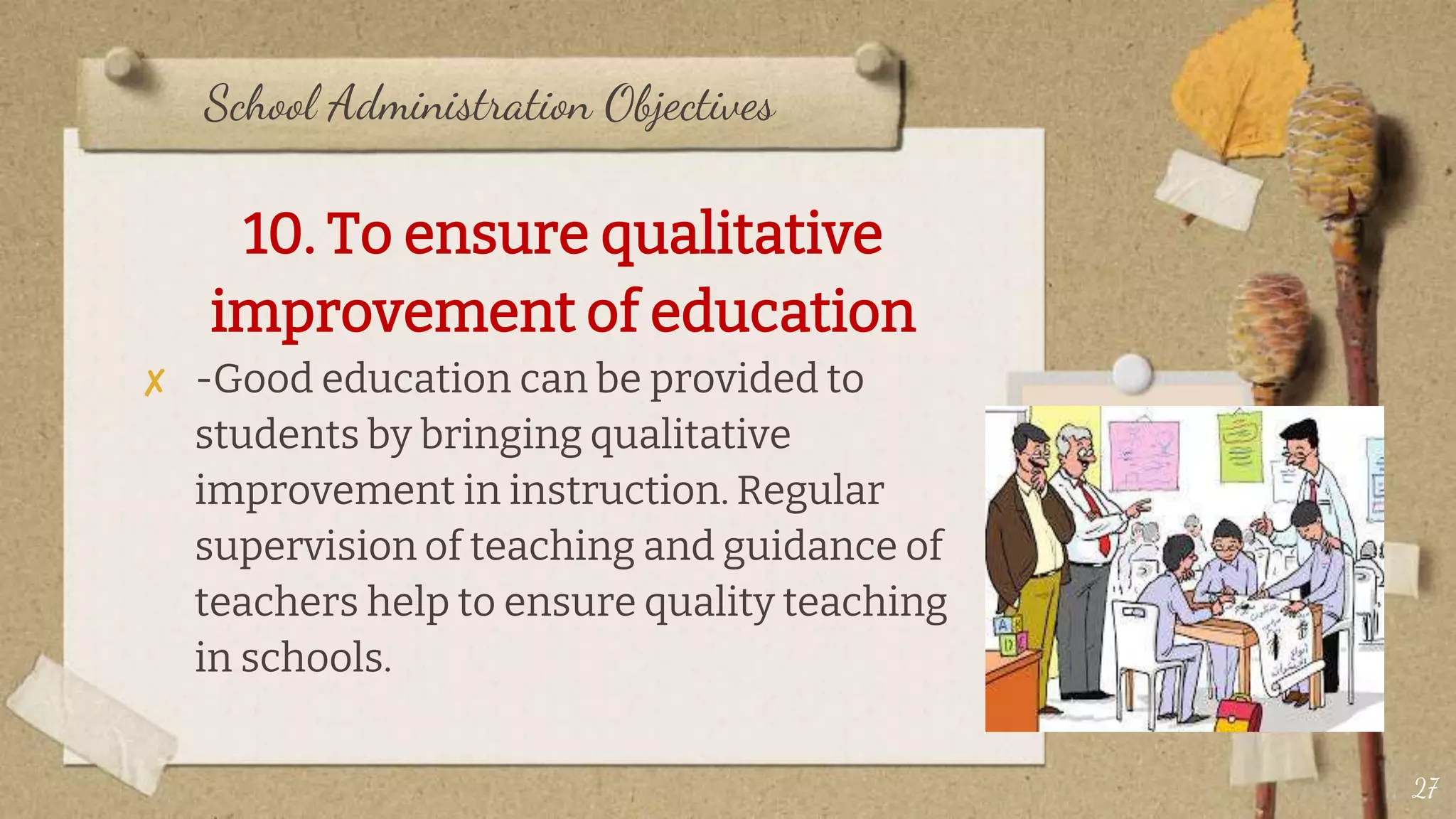 School Administration Objectives
10. To ensure qualitative
improvement of education
✘ -Good education can be provided to
students by bringing qualitative
improvement in instruction. Regular
supervision of teaching and guidance of
teachers help to ensure quality teaching
in schools.
27
 