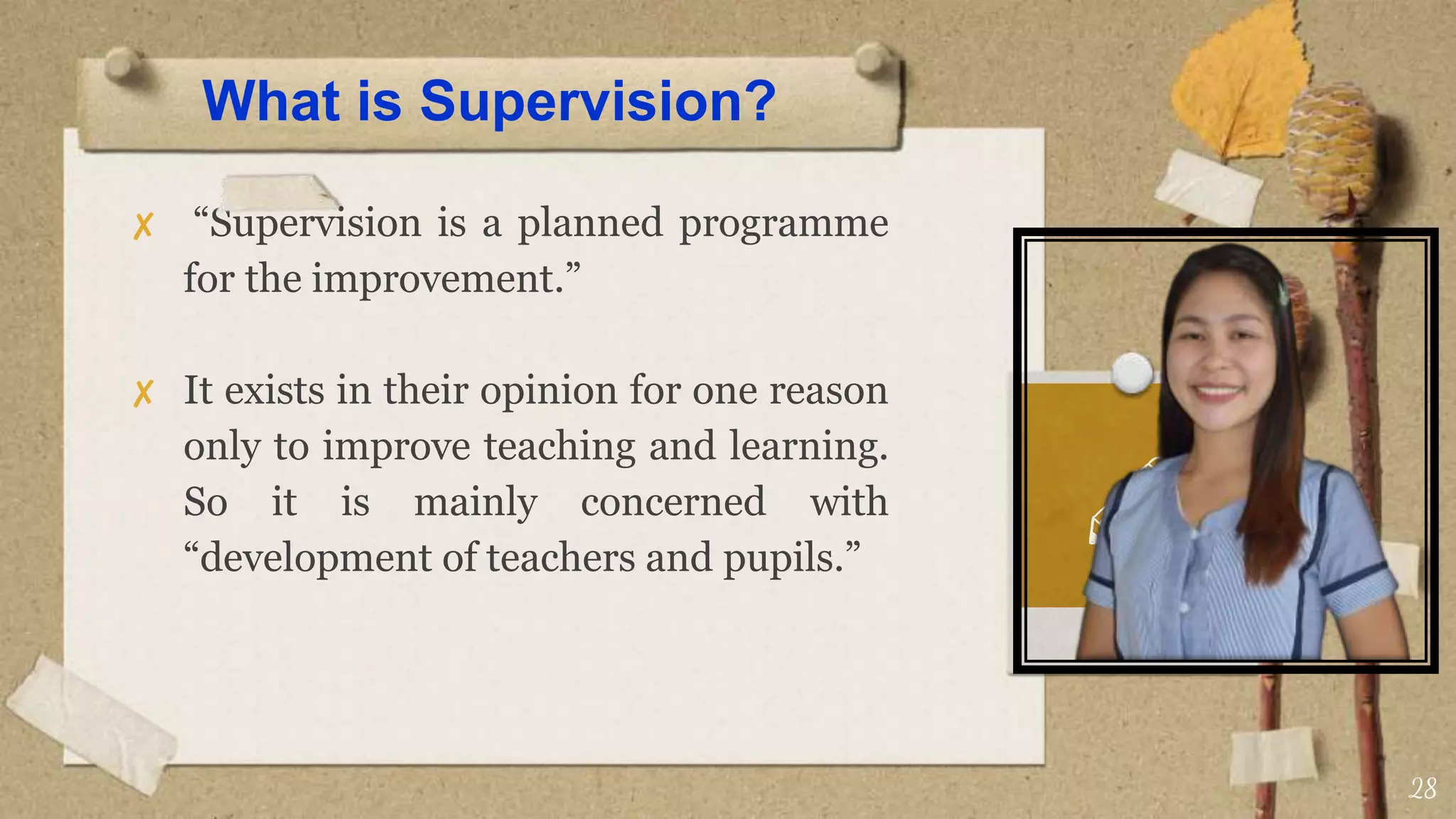 What is Supervision?
✘ “Supervision is a planned programme
for the improvement.”
✘ It exists in their opinion for one reason
only to improve teaching and learning.
So it is mainly concerned with
“development of teachers and pupils.”
28
 