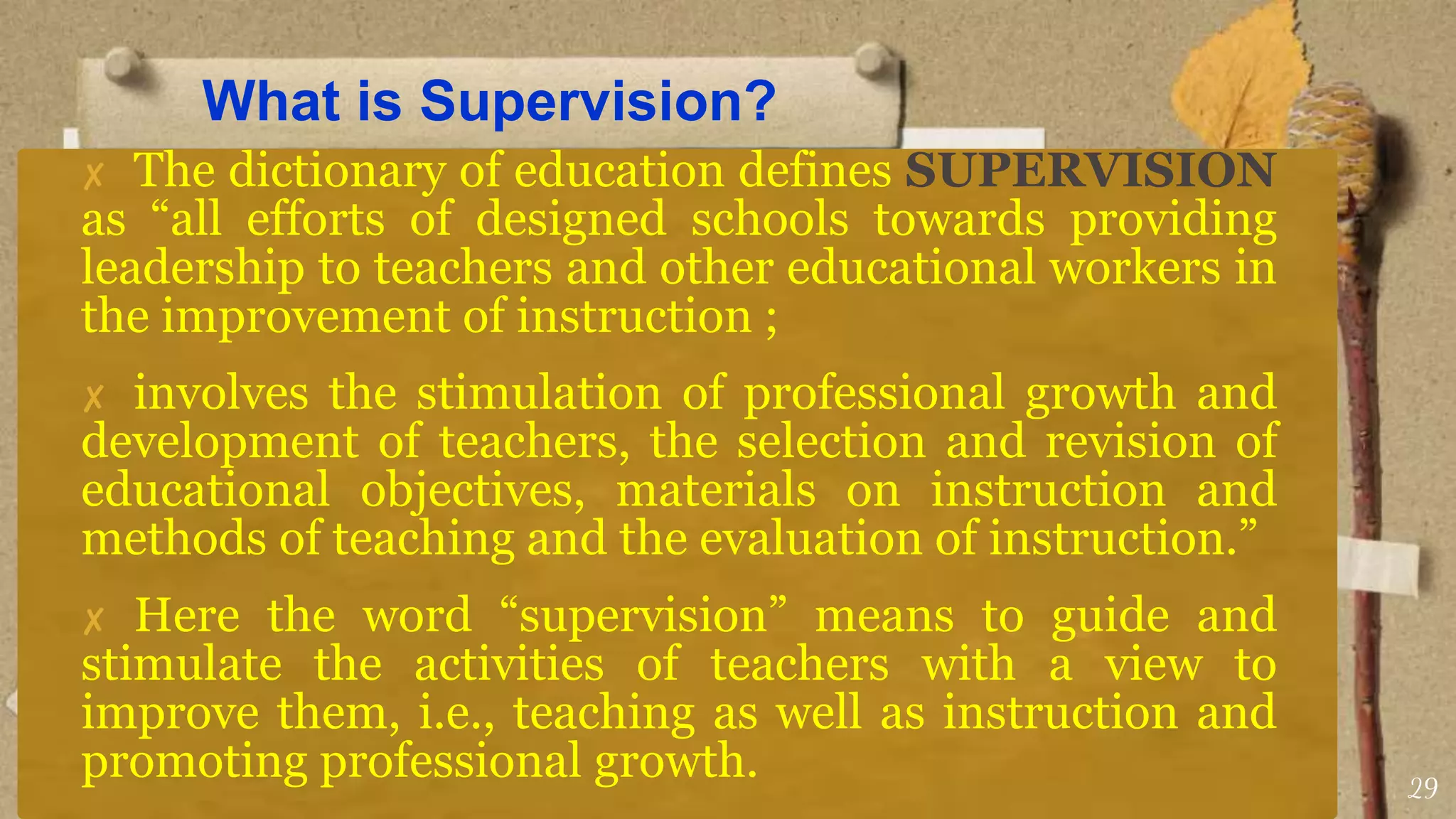 What is Supervision?
✘ The dictionary of education defines SUPERVISION
as “all efforts of designed schools towards providing
leadership to teachers and other educational workers in
the improvement of instruction ;
✘ involves the stimulation of professional growth and
development of teachers, the selection and revision of
educational objectives, materials on instruction and
methods of teaching and the evaluation of instruction.”
✘ Here the word “supervision” means to guide and
stimulate the activities of teachers with a view to
improve them, i.e., teaching as well as instruction and
promoting professional growth. 29
 