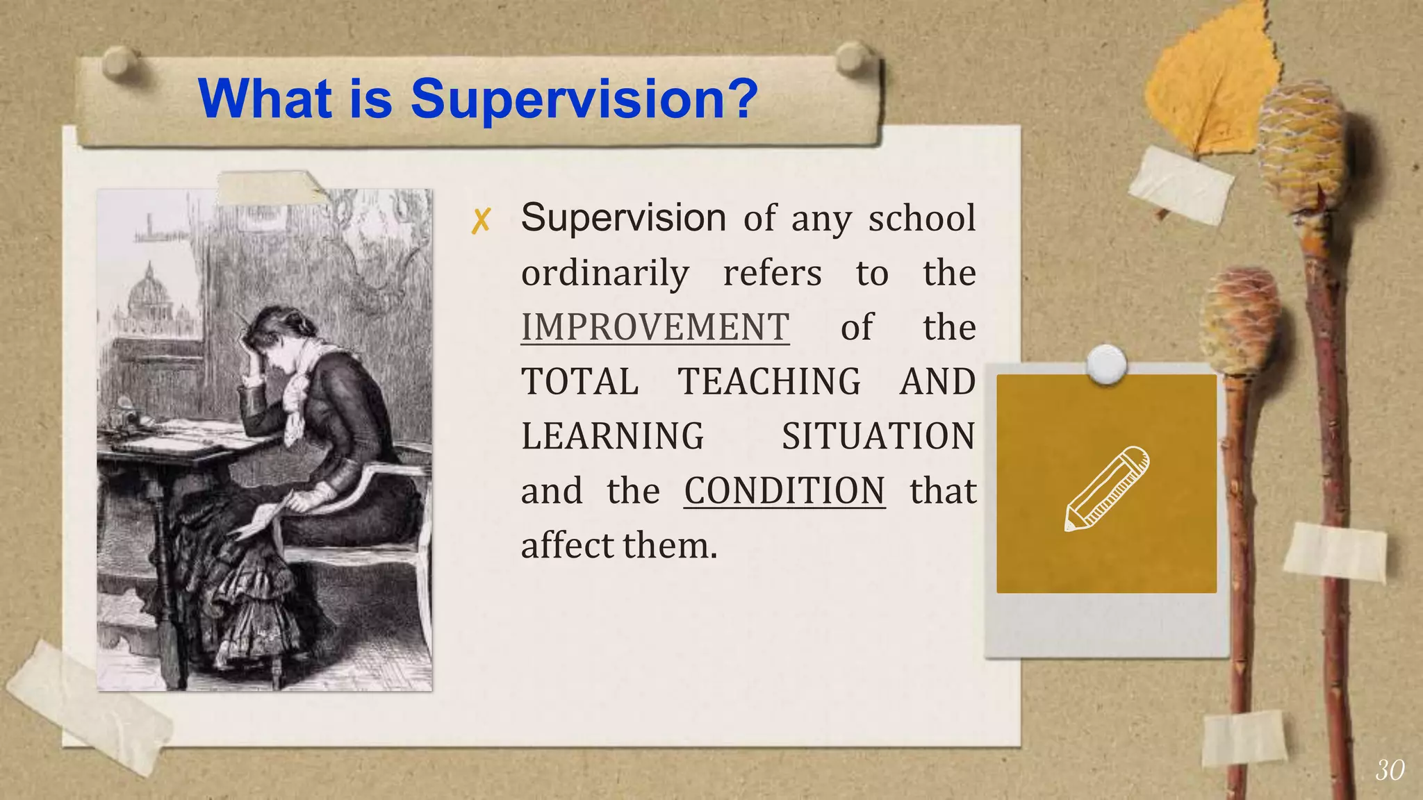 What is Supervision?
✘ Supervision of any school
ordinarily refers to the
IMPROVEMENT of the
TOTAL TEACHING AND
LEARNING SITUATION
and the CONDITION that
affect them.
30
 