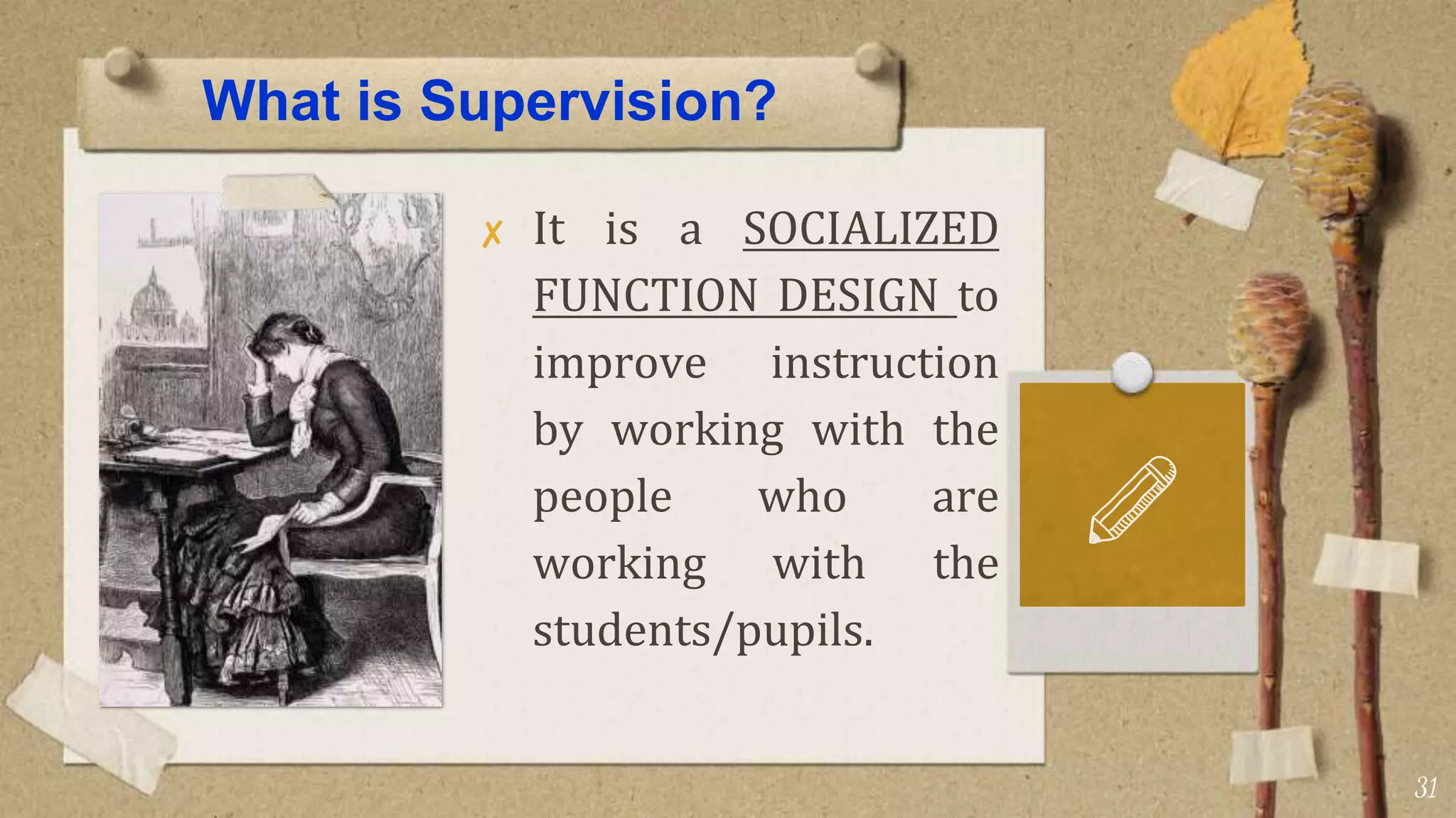 What is Supervision?
✘ It is a SOCIALIZED
FUNCTION DESIGN to
improve instruction
by working with the
people who are
working with the
students/pupils.
31
 