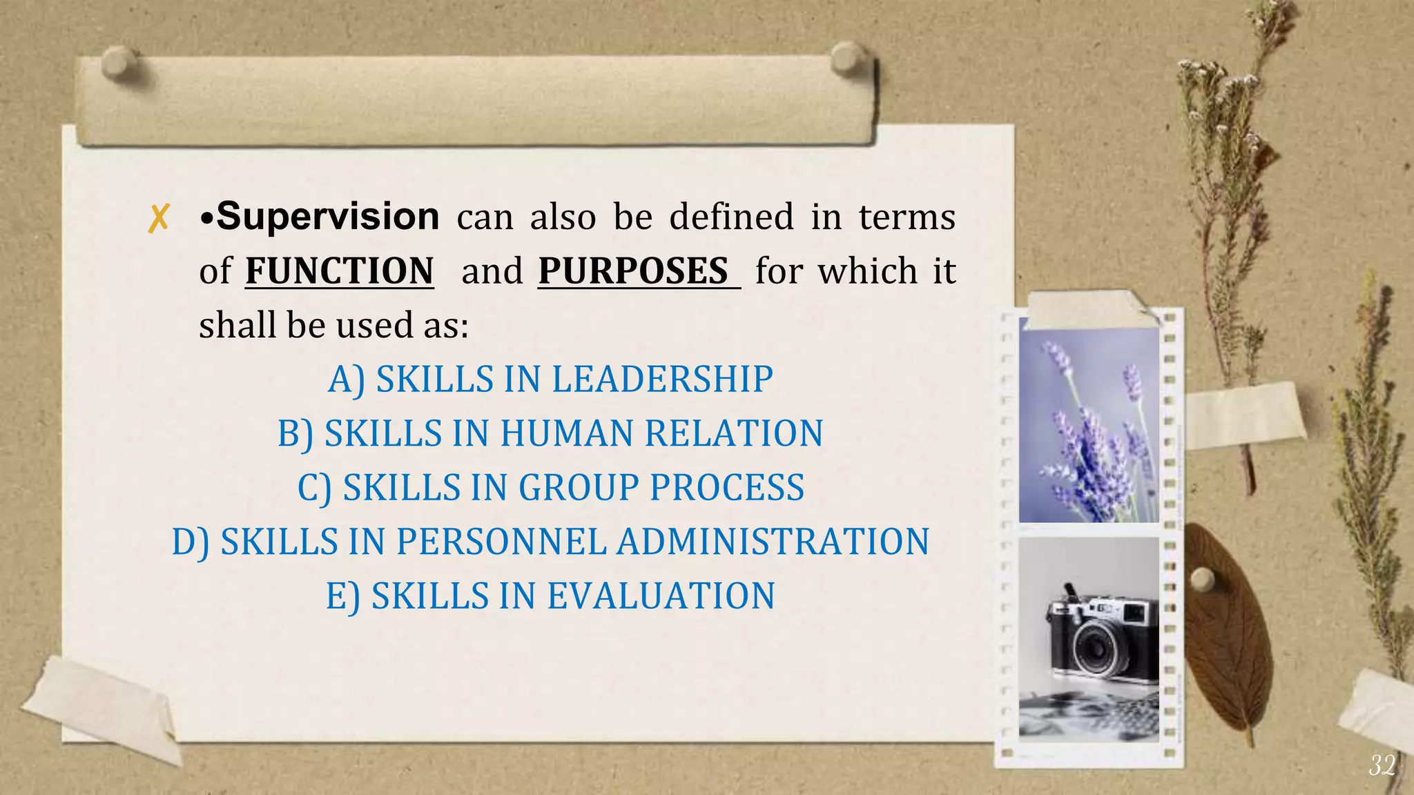 ✘ •Supervision can also be defined in terms
of FUNCTION and PURPOSES for which it
shall be used as:
A) SKILLS IN LEADERSHIP
B) SKILLS IN HUMAN RELATION
C) SKILLS IN GROUP PROCESS
D) SKILLS IN PERSONNEL ADMINISTRATION
E) SKILLS IN EVALUATION
32
 