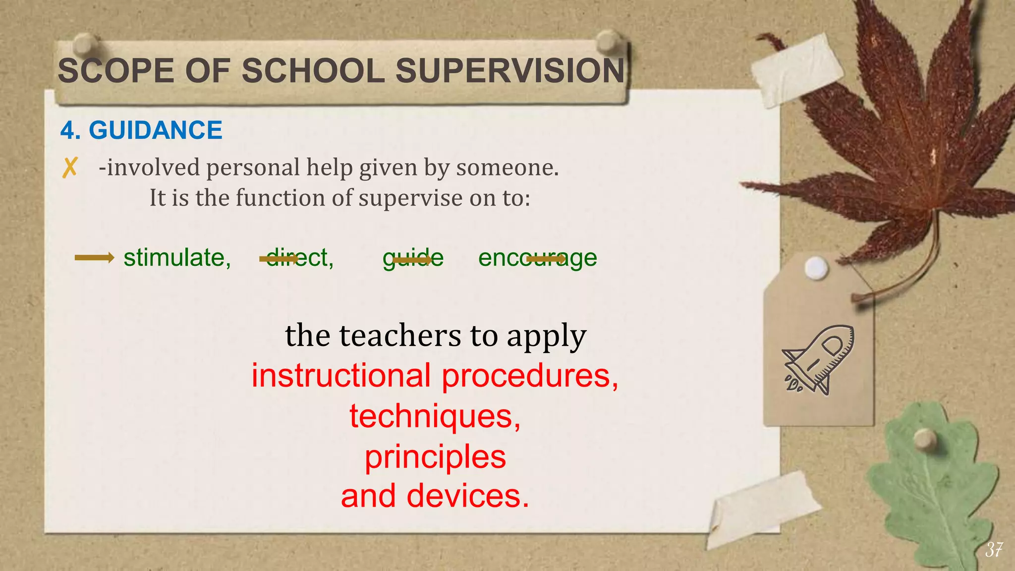 SCOPE OF SCHOOL SUPERVISION
4. GUIDANCE
✘ -involved personal help given by someone.
It is the function of supervise on to:
stimulate, direct, guide encourage
the teachers to apply
instructional procedures,
techniques,
principles
and devices.
37
 