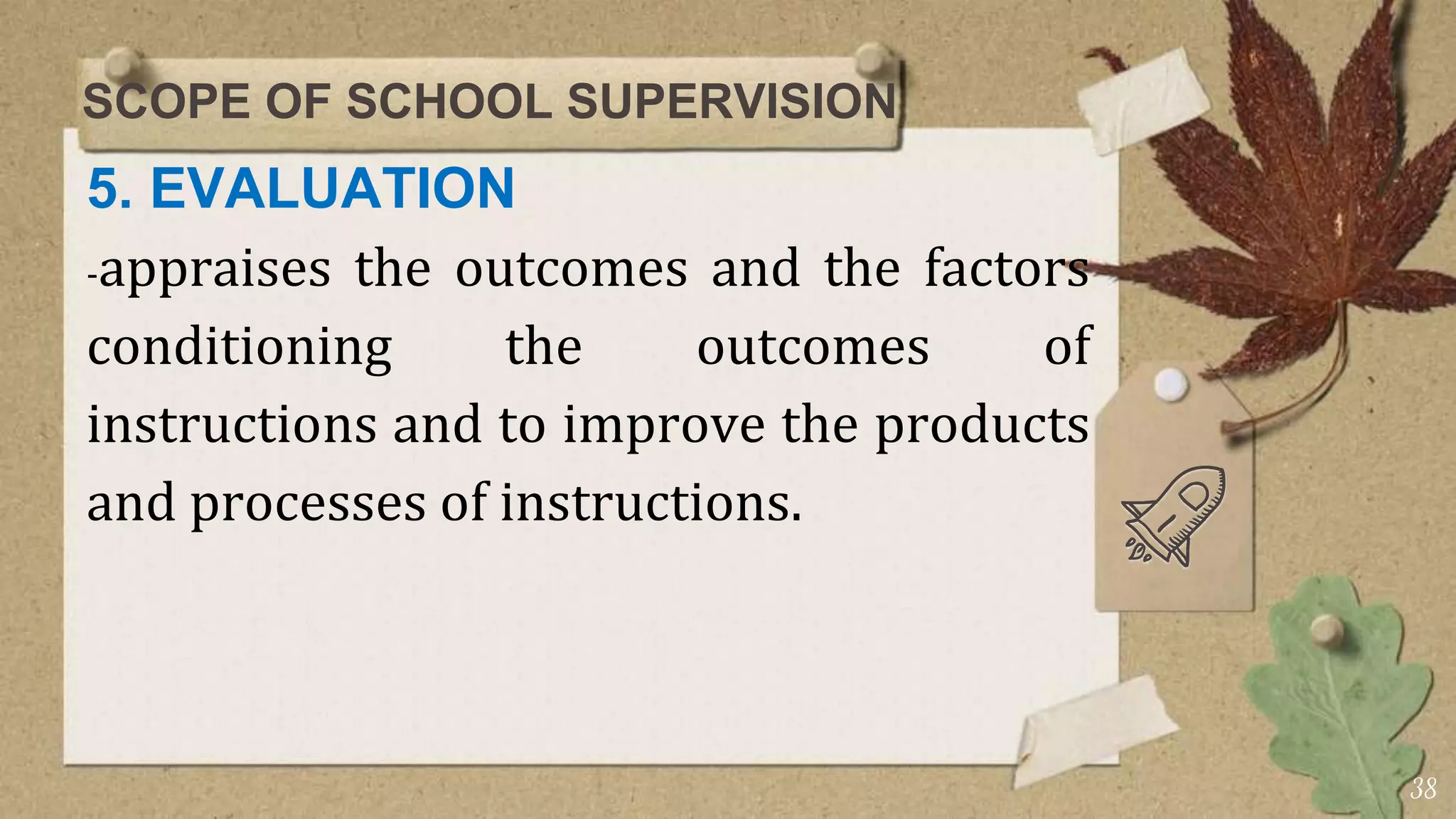 SCOPE OF SCHOOL SUPERVISION
5. EVALUATION
-appraises the outcomes and the factors
conditioning the outcomes of
instructions and to improve the products
and processes of instructions.
38
 
