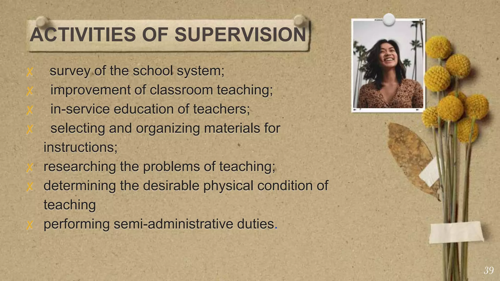 ACTIVITIES OF SUPERVISION
✘ survey of the school system;
✘ improvement of classroom teaching;
✘ in-service education of teachers;
✘ selecting and organizing materials for
instructions;
✘ researching the problems of teaching;
✘ determining the desirable physical condition of
teaching
✘ performing semi-administrative duties.
39
 
