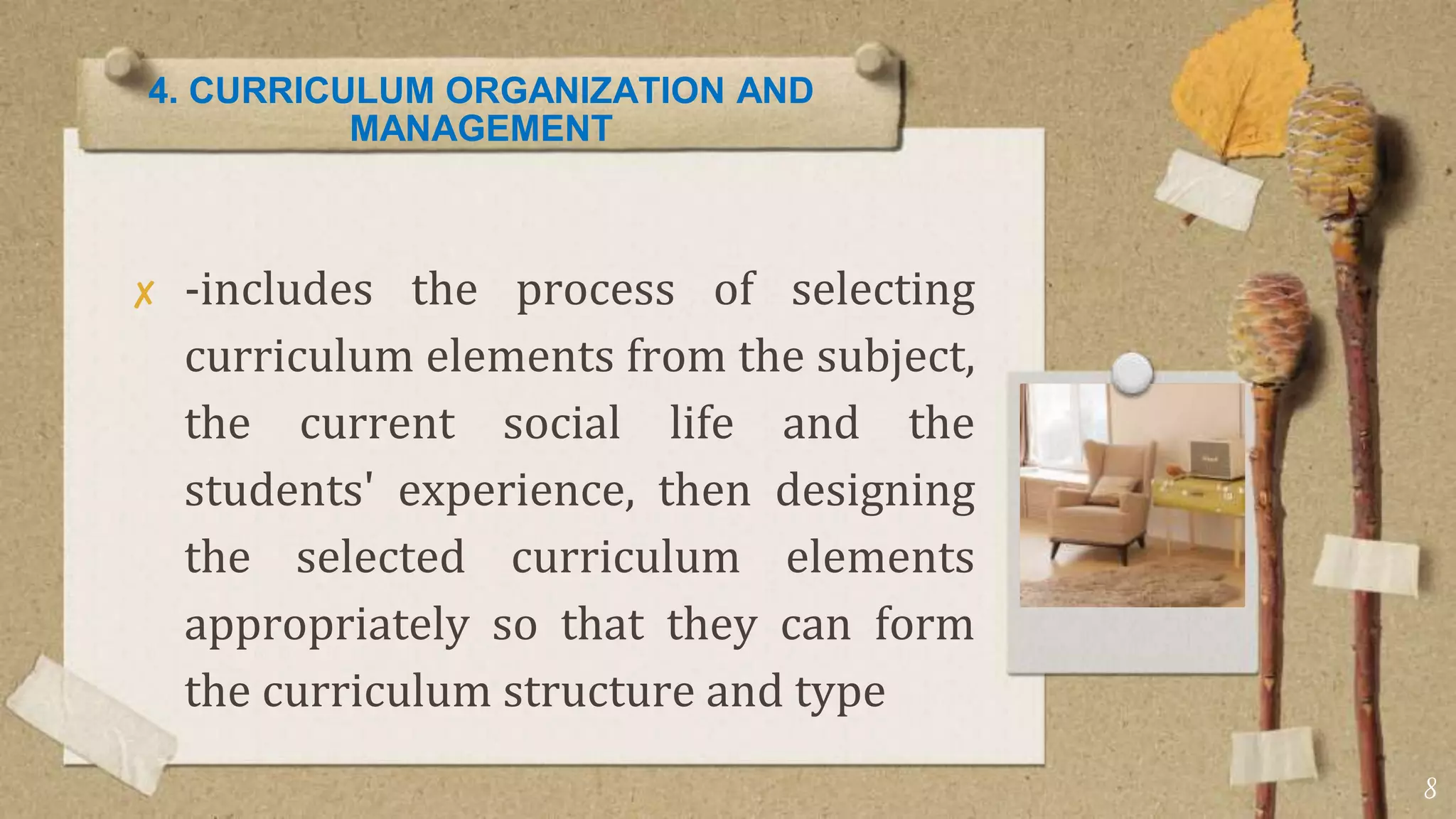 4. CURRICULUM ORGANIZATION AND
MANAGEMENT
✘ -includes the process of selecting
curriculum elements from the subject,
the current social life and the
students' experience, then designing
the selected curriculum elements
appropriately so that they can form
the curriculum structure and type
8
 