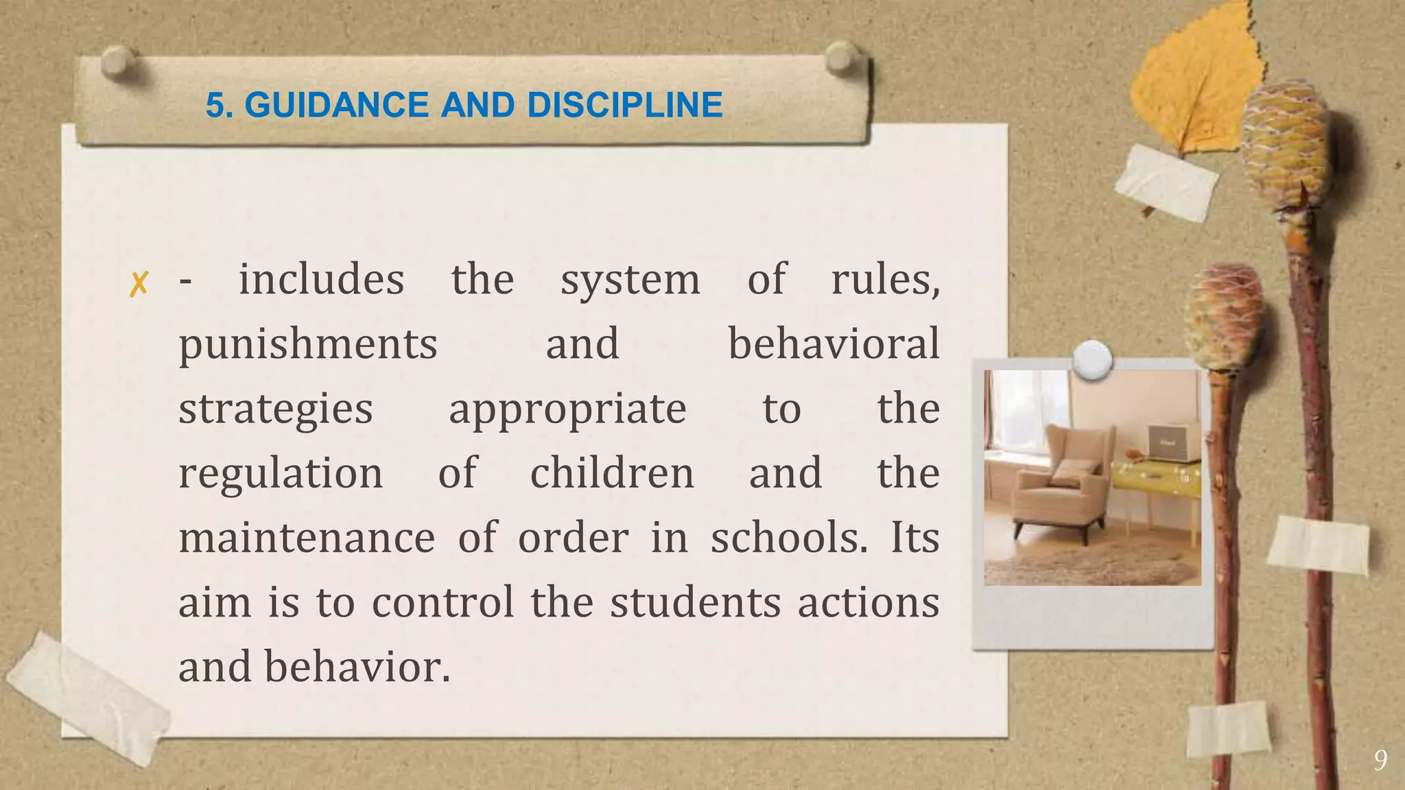 5. GUIDANCE AND DISCIPLINE
✘ - includes the system of rules,
punishments and behavioral
strategies appropriate to the
regulation of children and the
maintenance of order in schools. Its
aim is to control the students actions
and behavior.
9
 