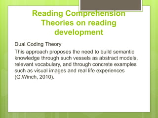 Reading Comprehension
Theories on reading
development
Dual Coding Theory
This approach proposes the need to build semantic
knowledge through such vessels as abstract models,
relevant vocabulary, and through concrete examples
such as visual images and real life experiences
(G.Winch, 2010).
 