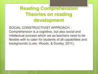 Reading Comprehension
Theories on reading
development
SOCIAL CONSTRUCTIVIST APPROACH﻿
Comprehension is a cognitive, but also social and
intellectual process which we as teachers need to be
flexible with to cater for students of all capabilities and
backgrounds (Luke, Woods, & Dooley, 2011).
 