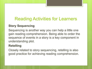 Reading Activities for Learners
Story Sequencing
Sequencing is another way you can help a little one
gain reading comprehension. Being able to order the
sequence of events in a story is a key component in
understanding plot.
Retelling
Closely related to story sequencing, retelling is also
good practice for achieving reading comprehension.
 