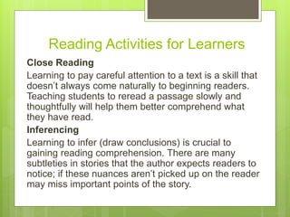 Reading Activities for Learners
Close Reading
Learning to pay careful attention to a text is a skill that
doesn’t always come naturally to beginning readers.
Teaching students to reread a passage slowly and
thoughtfully will help them better comprehend what
they have read.
Inferencing
Learning to infer (draw conclusions) is crucial to
gaining reading comprehension. There are many
subtleties in stories that the author expects readers to
notice; if these nuances aren’t picked up on the reader
may miss important points of the story.
 