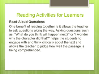 Reading Activities for Learners
Read-Aloud Questions
One benefit of reading together is it allows the teacher
to ask questions along the way. Asking questions such
as, “What do you think will happen next?” or “I wonder
why the character did that?” helps the students to
engage with and think critically about the text and
allows the teacher to judge how well the passage is
being comprehended.
 
