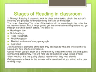 Stages of Reading in classroom
2. Through Reading It means to look for clues in the text to obtain the author’s
meaning and purpose for strengthening the skills of the reader.
The order of reading- The order of the text should be according to the order that
we mention below. Also, it helps you to get the universal meaning before you go
through the whole text in details. The order is:
 Heading or title
 Sub-headings
 Head Paragraph
 Final Paragraph
 The first sentence of every paragraph
 Entire text
Joining different elements of the text- Pay attention to what the writer/author is
saying and how she/he expresses it.
Guess- When you get stuck on a word then try to read the whole text and guess
its meaning accordingly. This will help you to learn new ways to use a word.
Silent reading- It is the quality of good readers that they read silently.
Getting answers- Look for the answer to the question that you asked in the pre-
reading stage.
 