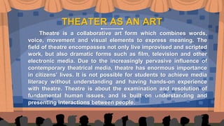 THEATER AS AN ART
Theatre is a collaborative art form which combines words,
voice, movement and visual elements to express meaning. The
field of theatre encompasses not only live improvised and scripted
work, but also dramatic forms such as film, television and other
electronic media. Due to the increasingly pervasive influence of
contemporary theatrical media, theatre has enormous importance
in citizens’ lives. It is not possible for students to achieve media
literacy without understanding and having hands-on experience
with theatre. Theatre is about the examination and resolution of
fundamental human issues, and is built on understanding and
presenting interactions between people.
 