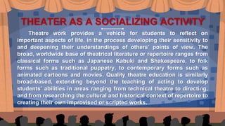 THEATER AS A SOCIALIZING ACTIVITY
Theatre work provides a vehicle for students to reflect on
important aspects of life, in the process developing their sensitivity to
and deepening their understandings of others’ points of view. The
broad, worldwide base of theatrical literature or repertoire ranges from
classical forms such as Japanese Kabuki and Shakespeare, to folk
forms such as traditional puppetry, to contemporary forms such as
animated cartoons and movies. Quality theatre education is similarly
broad-based, extending beyond the teaching of acting to develop
students’ abilities in areas ranging from technical theatre to directing,
and from researching the cultural and historical context of repertoire to
creating their own improvised or scripted works.
 