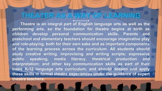 THEATER AS A WAY OF LEARNING
Theatre is an integral part of English language arts as well as the
performing arts, so the foundation for theatre begins at birth as
children develop personal communication skills. Parents and
preschool and elementary teachers should encourage imaginative play
and role-playing, both for their own sake and as important components
of the learning process across the curriculum. All students should
study creative writing, improvising and writing scripts; expressive
public speaking, media literacy, theatrical production and
interpretation; and other key communication skills as part of their
basic K-12 language arts curriculum, and should deepen and apply
these skills in formal theatre experiences under the guidance of expert
theatre teachers.
 