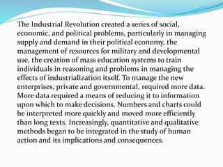 The Industrial Revolution created a series of social,
economic, and political problems, particularly in managing
supply and demand in their political economy, the
management of resources for military and developmental
use, the creation of mass education systems to train
individuals in reasoning and problems in managing the
effects of industrialization itself. To manage the new
enterprises, private and governmental, required more data.
More data required a means of reducing it to information
upon which to make decisions. Numbers and charts could
be interpreted more quickly and moved more efficiently
than long texts. Increasingly, quantitative and qualitative
methods began to be integrated in the study of human
action and its implications and consequences.
 