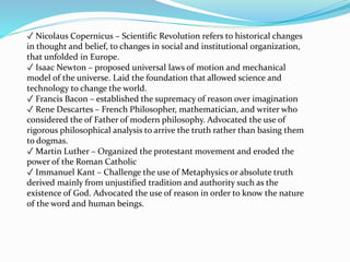 ✓ Nicolaus Copernicus – Scientific Revolution refers to historical changes
in thought and belief, to changes in social and institutional organization,
that unfolded in Europe.
✓ Isaac Newton – proposed universal laws of motion and mechanical
model of the universe. Laid the foundation that allowed science and
technology to change the world.
✓ Francis Bacon – established the supremacy of reason over imagination
✓ Rene Descartes – French Philosopher, mathematician, and writer who
considered the of Father of modern philosophy. Advocated the use of
rigorous philosophical analysis to arrive the truth rather than basing them
to dogmas.
✓ Martin Luther – Organized the protestant movement and eroded the
power of the Roman Catholic
✓ Immanuel Kant – Challenge the use of Metaphysics or absolute truth
derived mainly from unjustified tradition and authority such as the
existence of God. Advocated the use of reason in order to know the nature
of the word and human beings.
 
