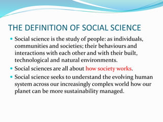 THE DEFINITION OF SOCIAL SCIENCE
 Social science is the study of people: as individuals,
communities and societies; their behaviours and
interactions with each other and with their built,
technological and natural environments.
 Social sciences are all about how society works.
 Social science seeks to understand the evolving human
system across our increasingly complex world how our
planet can be more sustainability managed.
 