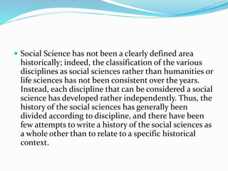  Social Science has not been a clearly defined area
historically; indeed, the classification of the various
disciplines as social sciences rather than humanities or
life sciences has not been consistent over the years.
Instead, each discipline that can be considered a social
science has developed rather independently. Thus, the
history of the social sciences has generally been
divided according to discipline, and there have been
few attempts to write a history of the social sciences as
a whole other than to relate to a specific historical
context.
 