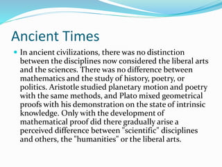 Ancient Times
 In ancient civilizations, there was no distinction
between the disciplines now considered the liberal arts
and the sciences. There was no difference between
mathematics and the study of history, poetry, or
politics. Aristotle studied planetary motion and poetry
with the same methods, and Plato mixed geometrical
proofs with his demonstration on the state of intrinsic
knowledge. Only with the development of
mathematical proof did there gradually arise a
perceived difference between "scientific" disciplines
and others, the "humanities" or the liberal arts.
 