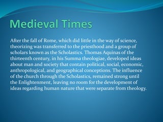 After the fall of Rome, which did little in the way of science,
theorizing was transferred to the priesthood and a group of
scholars known as the Scholastics. Thomas Aquinas of the
thirteenth century, in his Summa theologiae, developed ideas
about man and society that contain political, social, economic,
anthropological, and geographical conceptions. The influence
of the church through the Scholastics, remained strong until
the Enlightenment, leaving no room for the development of
ideas regarding human nature that were separate from theology.
 