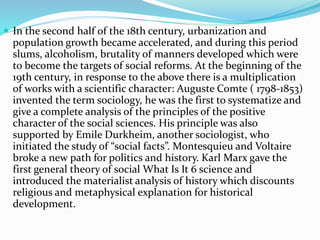  In the second half of the 18th century, urbanization and
population growth became accelerated, and during this period
slums, alcoholism, brutality of manners developed which were
to become the targets of social reforms. At the beginning of the
19th century, in response to the above there is a multiplication
of works with a scientific character: Auguste Comte ( 1798-1853)
invented the term sociology, he was the first to systematize and
give a complete analysis of the principles of the positive
character of the social sciences. His principle was also
supported by Emile Durkheim, another sociologist, who
initiated the study of “social facts”. Montesquieu and Voltaire
broke a new path for politics and history. Karl Marx gave the
first general theory of social What Is It 6 science and
introduced the materialist analysis of history which discounts
religious and metaphysical explanation for historical
development.
 
