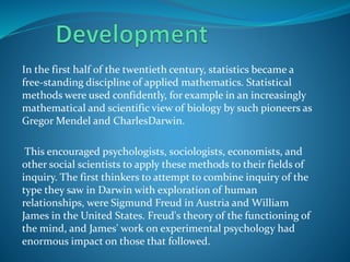 In the first half of the twentieth century, statistics became a
free-standing discipline of applied mathematics. Statistical
methods were used confidently, for example in an increasingly
mathematical and scientific view of biology by such pioneers as
Gregor Mendel and CharlesDarwin.
This encouraged psychologists, sociologists, economists, and
other social scientists to apply these methods to their fields of
inquiry. The first thinkers to attempt to combine inquiry of the
type they saw in Darwin with exploration of human
relationships, were Sigmund Freud in Austria and William
James in the United States. Freud's theory of the functioning of
the mind, and James' work on experimental psychology had
enormous impact on those that followed.
 