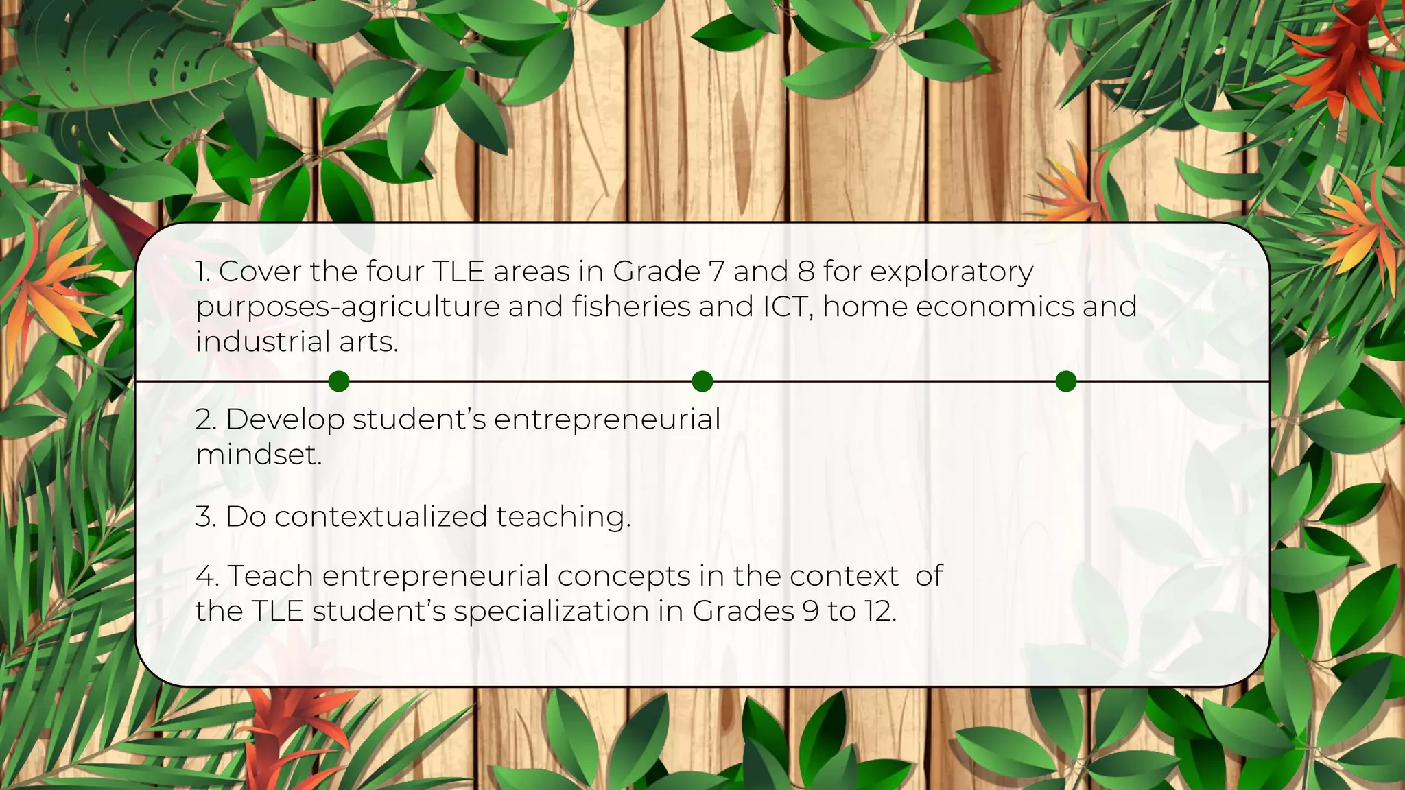 2. Develop student’s entrepreneurial
mindset.
1. Cover the four TLE areas in Grade 7 and 8 for exploratory
purposes-agriculture and fisheries and ICT, home economics and
industrial arts.
3. Do contextualized teaching.
4. Teach entrepreneurial concepts in the context of
the TLE student’s specialization in Grades 9 to 12.
 