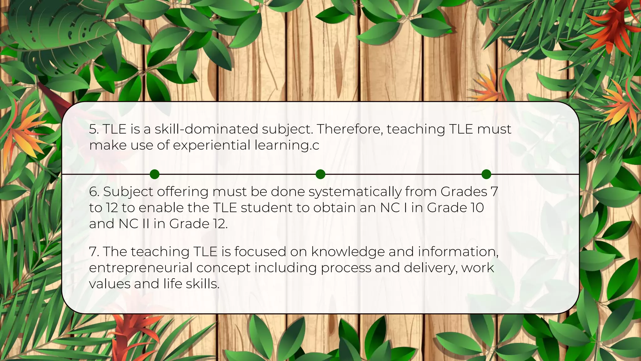 6. Subject offering must be done systematically from Grades 7
to 12 to enable the TLE student to obtain an NC I in Grade 10
and NC II in Grade 12.
5. TLE is a skill-dominated subject. Therefore, teaching TLE must
make use of experiential learning.c
7. The teaching TLE is focused on knowledge and information,
entrepreneurial concept including process and delivery, work
values and life skills.
 