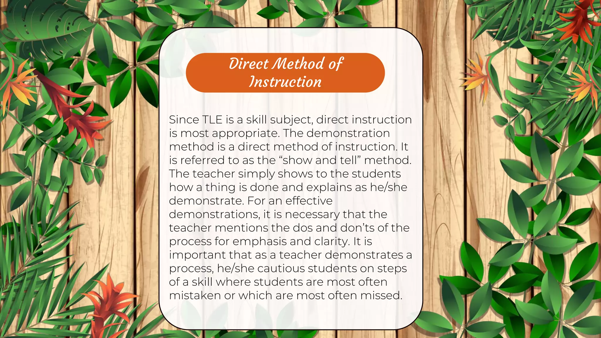 Direct Method of
Instruction
Since TLE is a skill subject, direct instruction
is most appropriate. The demonstration
method is a direct method of instruction. It
is referred to as the “show and tell” method.
The teacher simply shows to the students
how a thing is done and explains as he/she
demonstrate. For an effective
demonstrations, it is necessary that the
teacher mentions the dos and don’ts of the
process for emphasis and clarity. It is
important that as a teacher demonstrates a
process, he/she cautious students on steps
of a skill where students are most often
mistaken or which are most often missed.
 