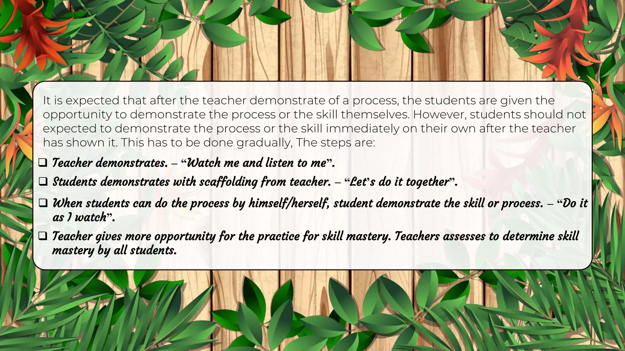 It is expected that after the teacher demonstrate of a process, the students are given the
opportunity to demonstrate the process or the skill themselves. However, students should not
expected to demonstrate the process or the skill immediately on their own after the teacher
has shown it. This has to be done gradually, The steps are:
 Teacher demonstrates. – “Watch me and listen to me”.
 Students demonstrates with scaffolding from teacher. – “Let’s do it together”.
 When students can do the process by himself/herself, student demonstrate the skill or process. – “Do it
as I watch”.
 Teacher gives more opportunity for the practice for skill mastery. Teachers assesses to determine skill
mastery by all students.
 