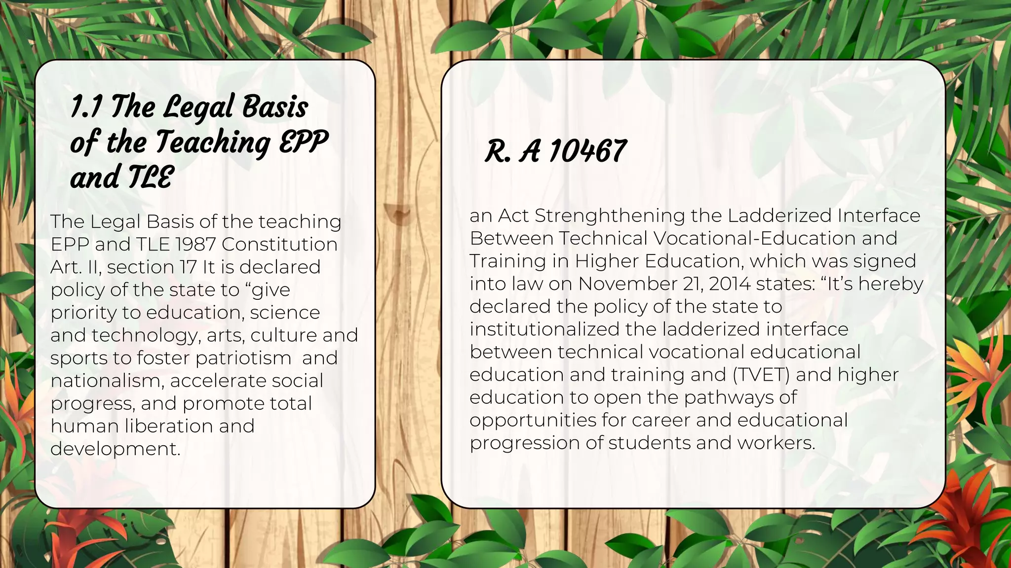 1.1 The Legal Basis
of the Teaching EPP
and TLE
The Legal Basis of the teaching
EPP and TLE 1987 Constitution
Art. II, section 17 It is declared
policy of the state to “give
priority to education, science
and technology, arts, culture and
sports to foster patriotism and
nationalism, accelerate social
progress, and promote total
human liberation and
development.
an Act Strenghthening the Ladderized Interface
Between Technical Vocational-Education and
Training in Higher Education, which was signed
into law on November 21, 2014 states: “It’s hereby
declared the policy of the state to
institutionalized the ladderized interface
between technical vocational educational
education and training and (TVET) and higher
education to open the pathways of
opportunities for career and educational
progression of students and workers.
R. A 10467
 