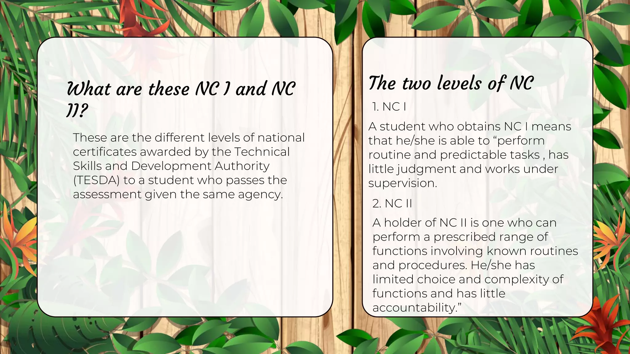 What are these NC I and NC
II?
These are the different levels of national
certificates awarded by the Technical
Skills and Development Authority
(TESDA) to a student who passes the
assessment given the same agency.
1. NC I
The two levels of NC
A student who obtains NC I means
that he/she is able to “perform
routine and predictable tasks , has
little judgment and works under
supervision.
2. NC II
A holder of NC II is one who can
perform a prescribed range of
functions involving known routines
and procedures. He/she has
limited choice and complexity of
functions and has little
accountability.”
 