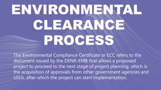 ENVIRONMENTAL
CLEARANCE
PROCESS
The Environmental Compliance Certificate or ECC refers to the
document issued by the DENR-EMB that allows a proposed
project to proceed to the next stage of project planning, which is
the acquisition of approvals from other government agencies and
LGUs, after which the project can start implementation.
 
