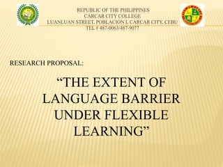 REPUBLIC OF THE PHILIPPINES
CARCAR CITY COLLEGE
LUANLUAN STREET, POBLACION I, CARCAR CITY, CEBU
TEL # 487-0063/487-9077
“THE EXTENT OF
LANGUAGE BARRIER
UNDER FLEXIBLE
LEARNING”
RESEARCH PROPOSAL:
 