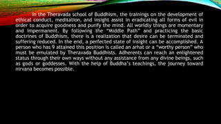 In the Theravada school of Buddhism, the trainings on the development of
ethical conduct, meditation, and insight assist in eradicating all forms of evil in
order to acquire goodness and purify the mind. All worldly things are momentary
and impermanent. By following the “Middle Path” and practicing the basic
doctrines of Buddhism, there is a realization that desire can be terminated and
suffering reduced. In the end, a perfected state of insight can be accomplished. A
person who has 9 attained this position is called an arhat or a “worthy person” who
must be emulated by Theravada Buddhists. Adherents can reach an enlightened
status through their own ways without any assistance from any divine beings, such
as gods or goddesses. With the help of Buddha’s teachings, the journey toward
nirvana becomes possible.
 